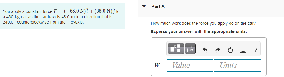 Part A
You apply a constant force F = (-68.0 N)î + (36.0 N)j to
a 430 kg car as the car travels 48.0 m in a direction that is
240.0° counterclockwise from the +x-axis.
How much work does the force you apply do on the car?
Express your answer with the appropriate units.
W =
Value
Units
