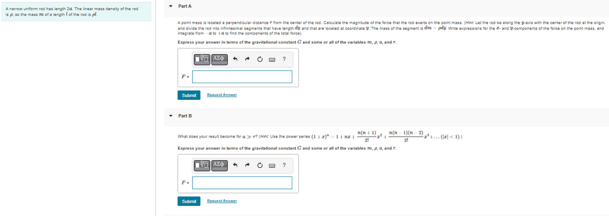 A narrow uniform rod has length 2a. The linear mass density of the rod
of the rod is pl
is p, so the mass m of a length
Part A
A point mass is located a perpendicular distance from the center of the rod. Calculate the magnitude of the force that the rod exerts on the point mass. (Hint: Let the rod be along the y-axis with the center of the rod at the origin,
and divide the rod into infinitesimal segments that have length dy and that are located at coordinate y. The mass of the segment is dm = pdy. Write expressions for the I- and y-components of the force on the point mass, and
integrate from a to +a to find the components of the total force).
Express your answer in terms of the gravitational constant G and some or all of the variables m, p, a, and r.
ΠΙΑΣΦ
?
F=
Submit
Request Answer
Part B
1+nz+
n(n+1)
2!
-2² +
·2³ +... (|z| < 1).)
What does your result become for a r? (Hint: Use the power series (1+z)"
Express your answer in terms of the gravitational constant G and some or all of the variables m, p, a, and r.
ΠΙΑΣΦ
?
F =
Submit
Request Answer
n(n−1)(n−2)
3!