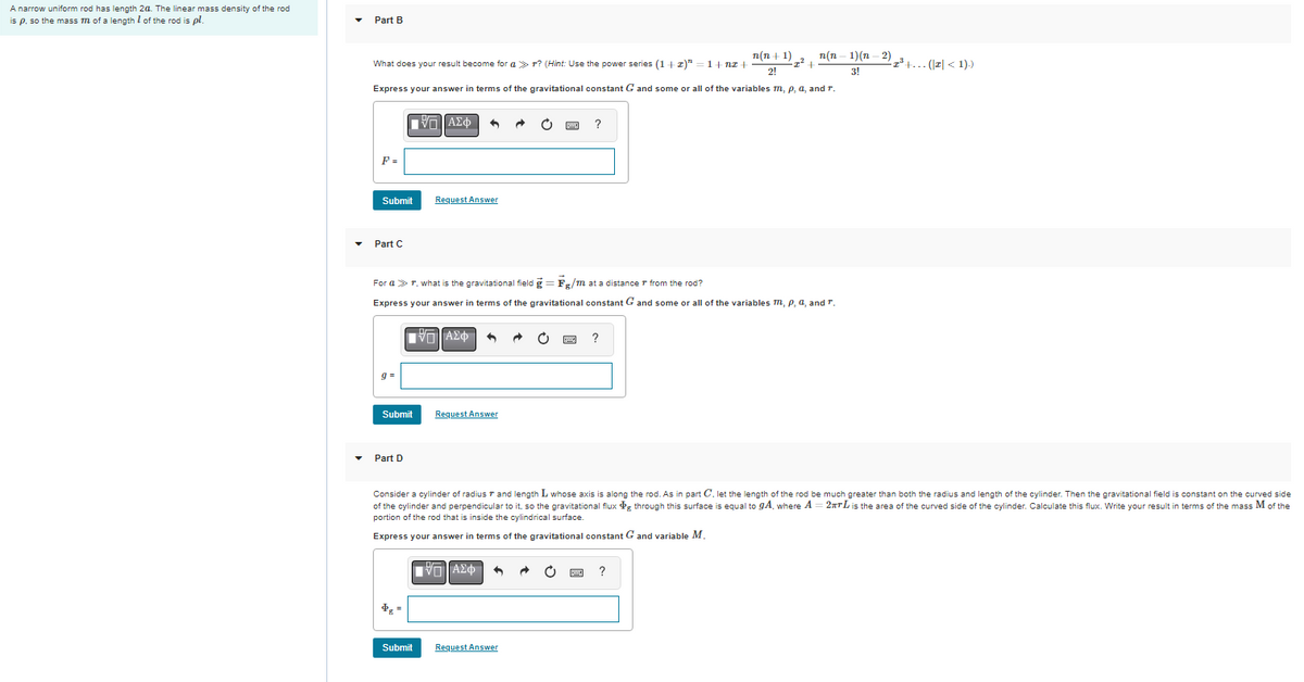 A narrow uniform rod has length 2a. The linear mass density of the rod
is p, so the mass m of a length of the rod is pl.
Part
n(n+1) n(n
What does your result become for a r? (Hint: Use the power series (1+z)" =1+nz +
+
21
Express your answer in terms of the gravitational constant G and some or all of the variables m, p, a, and r.
ΠΑΣΦ
?
F =
Submit
Request Answer
Part C
For a > r, what is the gravitational field = Fg/m at a distance from the rod?
Express your answer in terms of the gravitational constant G and some or all of the variables m, p, a, and T.
ΠΙΑΣΦ
Request Answer
Part D
Consider a cylinder of radius 7 and length L whose axis is along the rod. As in part C, let the length of the rod be much greater than both the radius and length of the cylinder. Then the gravitational field
of the cylinder and perpendicular to it, so the gravitational flux Pg through this surface is equal to gA, where A 2TL is the area of the curved side of the cylinder. Calculate this flux. Write your result
portion of the rod that is inside the cylindrical surface.
Express your answer in terms of the gravitational constant G and variable M.
[Π ΑΣΦ 3
?
$g =
Submit
Request Answer
Submit
1)(n-2)
3!
-I³+... (I < 1).)
constant on the curved side
terms of the mass M of the