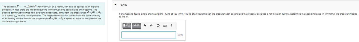 Part A
The equation F
propeller. In fact, there are two contributions to the thrust one positive and one negative. The
positive contribution comes from air pushed backward, away from the propeller (so dm/dt < 0),
at a speed ver relative to the propeller. The negative contribution comes from this same quantity
Vez(dm/dt) for the thrust on a rocket, can also be applied to an airplane
For a Cessna 182 (a single-engine airplane) flying at 130 km/h, 150 kg of air flows through the propeller each second and the propeller develops a net thrust of 1300 N. Determine the speed increase (in km/h) that the propeller imparts
to t
of air flowing into the front of the propeller (so dm/dt > 0) at speed V, equal to the speed of the
airplane through the air.
km/h
