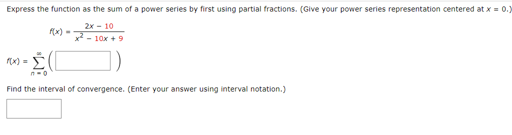 Express the function as the sum of a power series by first using partial fractions. (Give your power series representation centered at x = 0.)
f(x) =
2x 10
x² - 10x + 9
f(x) =
= (l
Σ
n = 0
Find the interval of convergence. (Enter your answer using interval notation.)