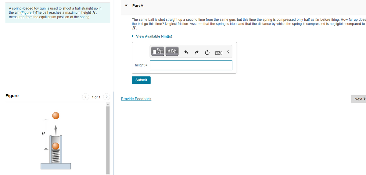 Part A
A spring-loaded toy gun is used to shoot a ball straight up in
the air. (Figure 1)The ball reaches a maximum height H.
measured from the equilibrium position of the spring.
The same ball is shot straight up a second time from the same gun, but this time the spring is compressed only half as far before firing. How far up does
the ball go this time? Neglect friction. Assume that the spring is ideal and that the distance by which the spring is compressed is negligible compared to
Н.
• View Available Hint(s)
?
height =
Submit
Figure
< 1 of 1
Provide Feedback
Next >
