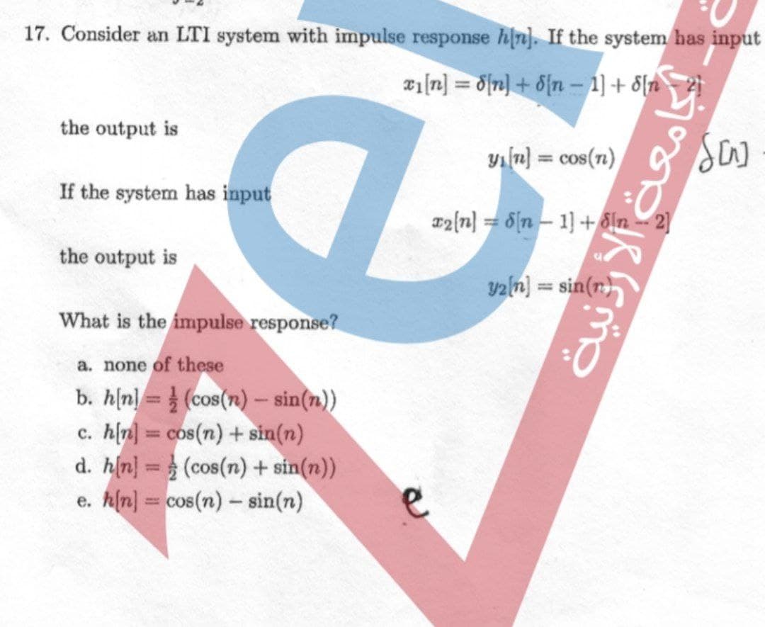 17. Consider an LTI system with impulse response hin). If the system has input
Tiln] = d{n] + 8{n-1]+ 8[n
the output is
yılu) = cos(71)
%3D
If the system has input
a2{n] = 6{n – 1) + dln -- 2]
the output is
yaln) = sin(r)
%3D
What is the impulse response?
a. none of these
b. h[n] = (cos(n)– sin(n))
c. hln) = cos(n) + sin(n)
d. h(n} = (cos(n) + sin(n))
e. hln] = cos(n) - sin(n)
%3D
%3D
