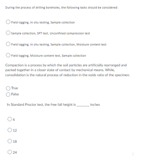 During the process of drilling boreholes, the following tasks should be considered:
O Field logging, In situ testing, Sample collection
O Sample collection, SPT test, Unconfined compression test
Field logging, In situ testing, Sample collection, Moisture content test
O Field logging, Moisture content test, Sample collection
Compaction is a process by which the soil particles are artificially rearranged and
packed together in a closer state of contact by mechanical means. While,
consolidation is the natural process of reduction in the voids ratio of the specimen.
True
False
In Standard Proctor test, the free fall height is
inches
06
O 12
18
24
