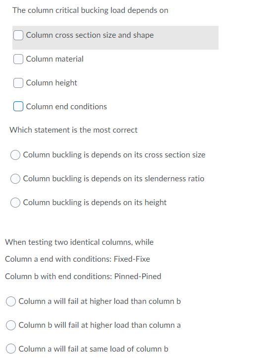 The column critical bucking load depends on
Column cross section size and shape
Column material
Column height
Column end conditions
Which statement is the most correct
Column buckling is depends on its cross section size
Column buckling is depends on its slenderness ratio
Column buckling is depends on its height
When testing two identical columns, while
Column a end with conditions: Fixed-Fixe
Column b with end conditions: Pinned-Pined
Column a will fail at higher load than column b
Column b will fail at higher load than column a
Column a will fail at same load of column b
