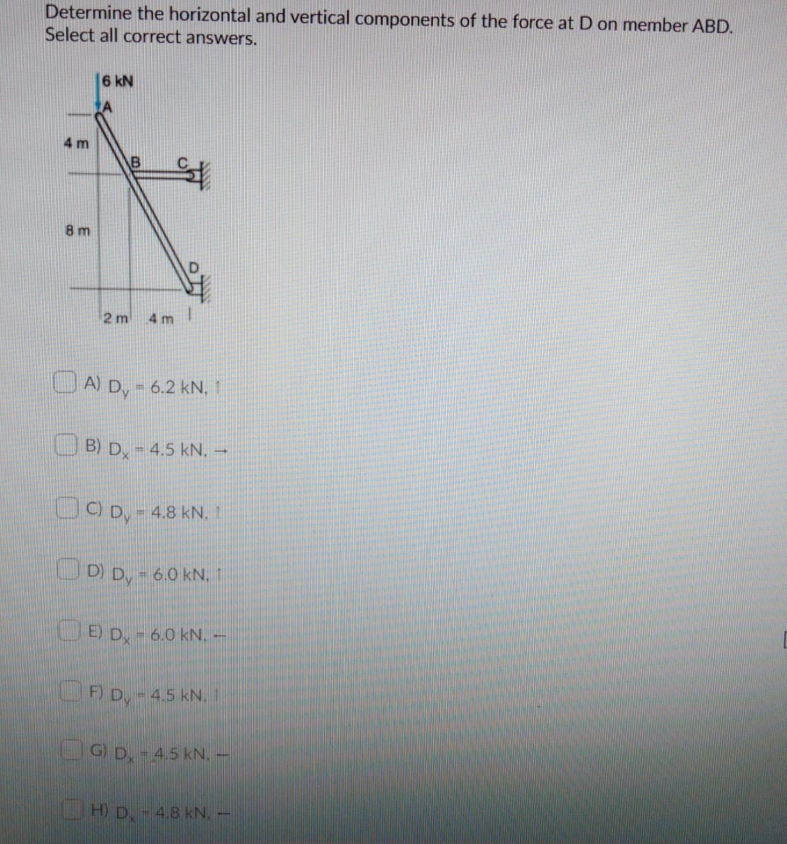 Determine the horizontal and vertical components of the force at D on member ABD.
Select all correct answers.
6 kN
A
4 m
B
8 m
2 m
4 m
A) D, = 6.2 kN. 1
%3D
B) D,-4.5 kN, –
UO D, - 4.8 kN. 1
OD) D, - 6.0 kN.
OĐ D, - 6.0 kN. -
F) D, - 4.5 kN. I
UG D, - 4.5 kN. –
H) D-4.8 kN.
