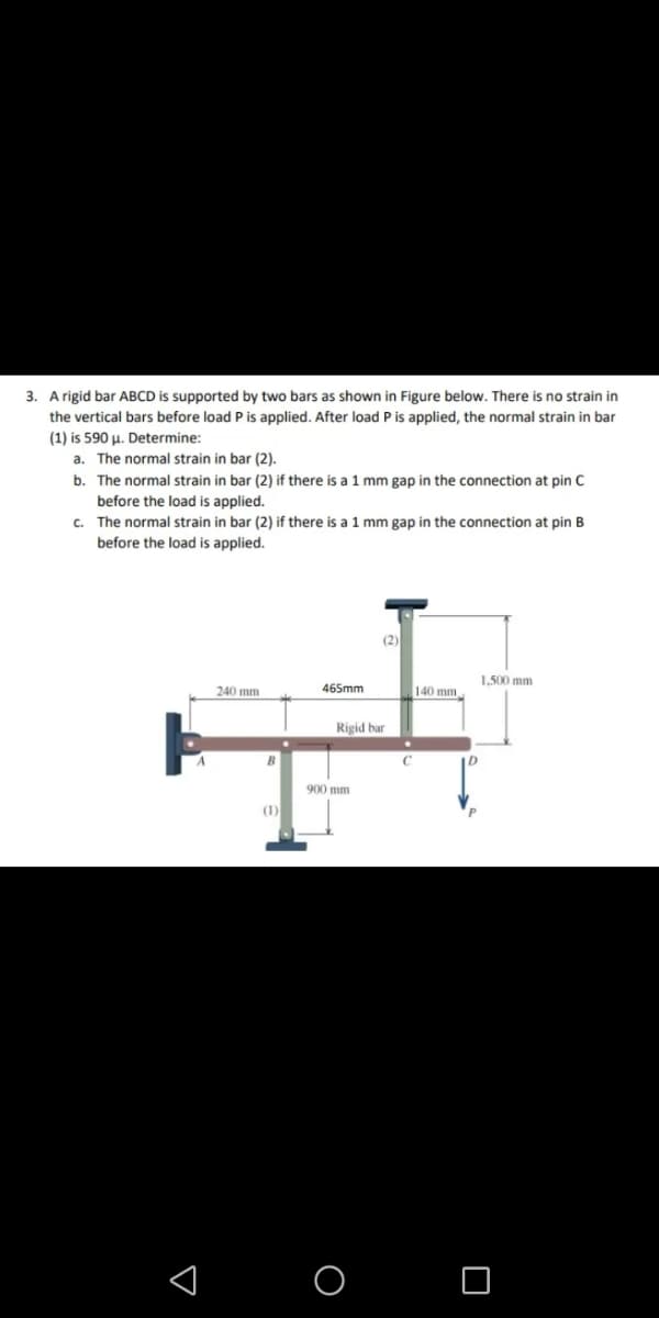 3. A rigid bar ABCD is supported by two bars as shown in Figure below. There is no strain in
the vertical bars before load P is applied. After load P is applied, the normal strain in bar
(1) is 590 µ. Determine:
a. The normal strain in bar (2).
b. The normal strain in bar (2) if there is a 1 mm gap in the connection at pin C
before the load is applied.
c. The normal strain in bar (2) if there is a 1 mm gap in the connection at pin B
before the load is applied.
(2)
1.500 mm
240 mm
465mm
140 mm
Rigid bar
900 mm
(1)
O O
