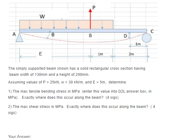 P
A
B
1m
E
1m
2m
The simply supported beam shown has a solid rectangular cross section having
beam width of 130mm and a height of 200mm.
Assuming values of P = 25KN, w = 30 kN/m, and E = 5m, determine:
1) The max tensile bending stress in MPa (enter this value into D2L answer box, in
MPa). Exactly where does this occur along the beam? (4 sigs)
2) The max shear stress in MPa. Exactly where does this occur along the beam? ( 4
sigs)
Your Answer:
