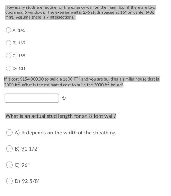 How many studs are require for the exterior wall on the main floor if there are two
doors and 6 windows. The exterior wall is 2x6 studs spaced at 16" on center (406|
mm). Assume there is 7 intersections.
A) 145
B) 169
C) 155
D) 131
If it cost $154,000.00 to build a 1600 FT² and you are building a similar house that is
2000 ft2. What is the estimated cost to build the 2000 ft2 house?
What is an actual stud length for an 8 foot wall?
A) It depends on the width of the sheathing
B) 91 1/2"
C) 96"
D) 92 5/8"
