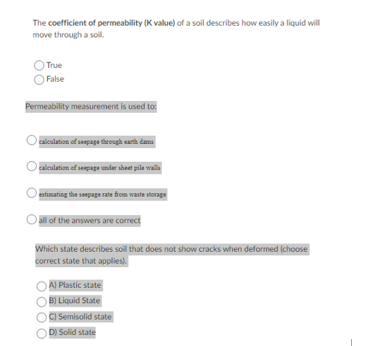 The coefficient of permeability (K value) of a soil describes how easily a liquid will
move through a soil.
True
)False
Permeability measurement is used to:
calculation of seepage through earth dams
calculation of seepage under sheet pile walls
estimating the seepage rate from waste storage
O all of the answers are correct
Which state describes soil that does not show cracks when deformed (choose
correct state that applies).
A) Plastic state
B) Liquid State
C) Semisolid state
D) Solid state
