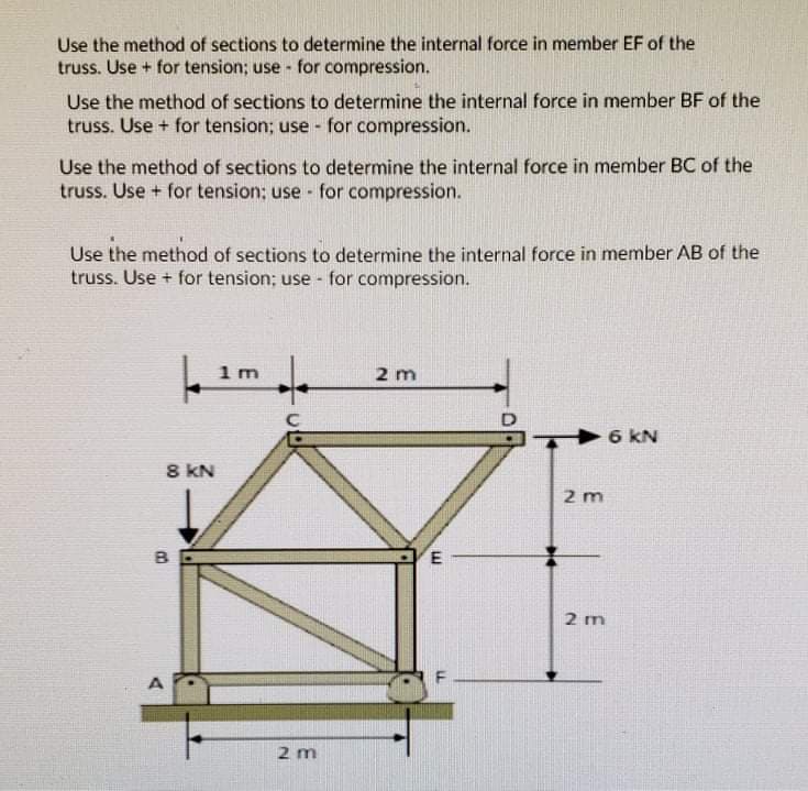 Use the method of sections to determine the internal force in member EF of the
truss. Use + for tension; use - for compression.
Use the method of sections to determine the internal force in member BF of the
truss. Use + for tension; use - for compression.
Use the method of sections to determine the internal force in member BC of the
truss. Use + for tension; use - for compression.
Use the method of sections to dete
ine
truss. Use + for tension; use - for compression.
internal force in member AB of the
1 m
2 m
6 KN
8 KN
2 m
B
E
2 m
2 m
