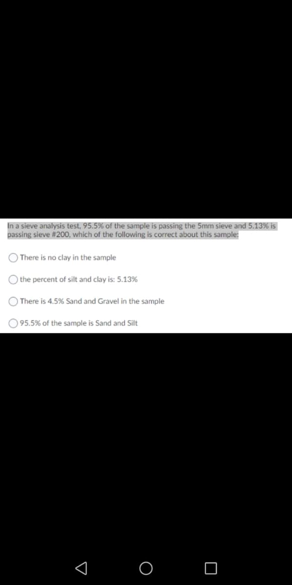 In a sieve analysis test, 95.5% of the sample is passing the 5mm sieve and 5.13% is
passing sieve #200, which of the following is correct about this sample:
O There is no clay in the sample
) the percent of silt and clay is: 5.13%
There is 4.5% Sand and Gravel in the sample
O 95.5% of the sample is Sand and Silt
O O
