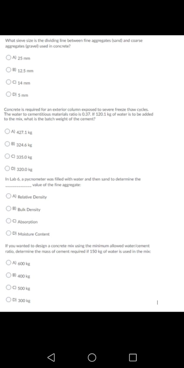 What sieve size is the dividing line between fine aggregates (sand) and coarse
aggregates (gravel) used in concrete?
O A) 25 mm
O B) 12.5 mm
OO 14 mm
D) 5 mm
Concrete is required for an exterior column exposed to severe freeze thaw cycles.
The water to cementitious materials ratio is 0.37. If 120.1 kg of water is to be added
to the mix, what is the batch weight of the cement?
O A) 427.1 kg
O B) 324.6 kg
OC) 335.0 kg
O D) 320.0 kg
In Lab 6, a pycnometer was filled with water and then sand to determine the
value of the fine aggregate:
O A) Relative Density
O B) Bulk Density
OO Absorption
O D) Moisture Content
If you wanted to design a concrete mix using the minimum allowed water/cement
ratio, determine the mass of cement required if 150 kg of water is used in the mix:
O A) 600 kg
O B) 400 kg
OO 500 kg
OD) 300 kg
O O
