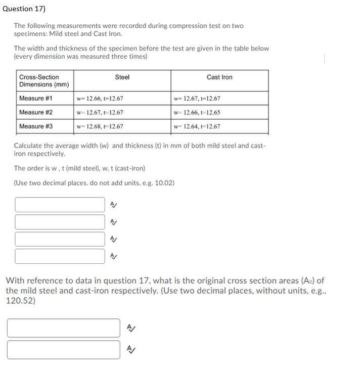 Question 17)
The following measurements were recorded during compression test on two
specimens: Mild steel and Cast Iron.
The width and thickness of the specimen before the test are given in the table below
(every dimension was measured three times)
Cross-Section
Dimensions (mm)
Steel
Cast Iron
Measure #1
w= 12.66, t=12.67
w= 12.67, t=12.67
Measure #2
w= 12.67, t-12.67
w= 12.66, t=12.65
Measure #3
w- 12.68, t-12.67
w- 12.64, t-12.67
Calculate the average width (w) and thickness (t) in mm of both mild steel and cast-
iron respectively.
The order is w, t (mild steel), w, t (cast-iron)
(Use two decimal places. do not add units, e.g. 10.02)
With reference to data in question 17, what is the original cross section areas (Ao) of
the mild steel and cast-iron respectively. (Use two decimal places, without units, e.g.,
120.52)
