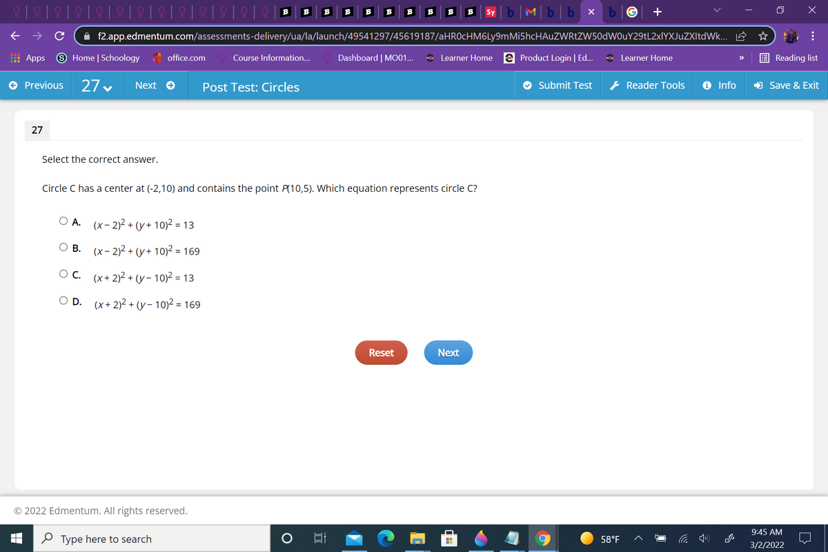 b|M|b|b x
B
B
B
B
B
B
B
B
B
B
Sy
A f2.app.edmentum.com/assessments-delivery/ua/la/launch/49541297/45619187/aHROcHM6Ly9mMi5hcHAuZWRtZW50dWOuY29tL2xlYXJuZXItdWk... E
: Apps
9 Home | Schoology office.com
Dashboard | MO01...
+ Learner Home e Product Login | Ed..
* Learner Home
Course Information...
Reading list
>>
27 v
& Reader Tools
O Previous
Next e
Post Test: Circles
Submit Test
O Info
) Save & Exit
27
Select the correct answer.
Circle C has a center at (-2,10) and contains the point P(10,5). Which equation represents circle C?
O A.
(x- 2)2 + (y+ 10)2 = 13
O B. (x- 2)2 + (y+ 10)² = 169
Ос.
(x+ 2)2 + (y – 10)² = 13
D.
(X + 2)2 + (y- 10)2 = 169
Reset
Next
© 2022 Edmentum. All rights reserved.
9:45 AM
2 Type here to search
58°F
3/2/2022
...
