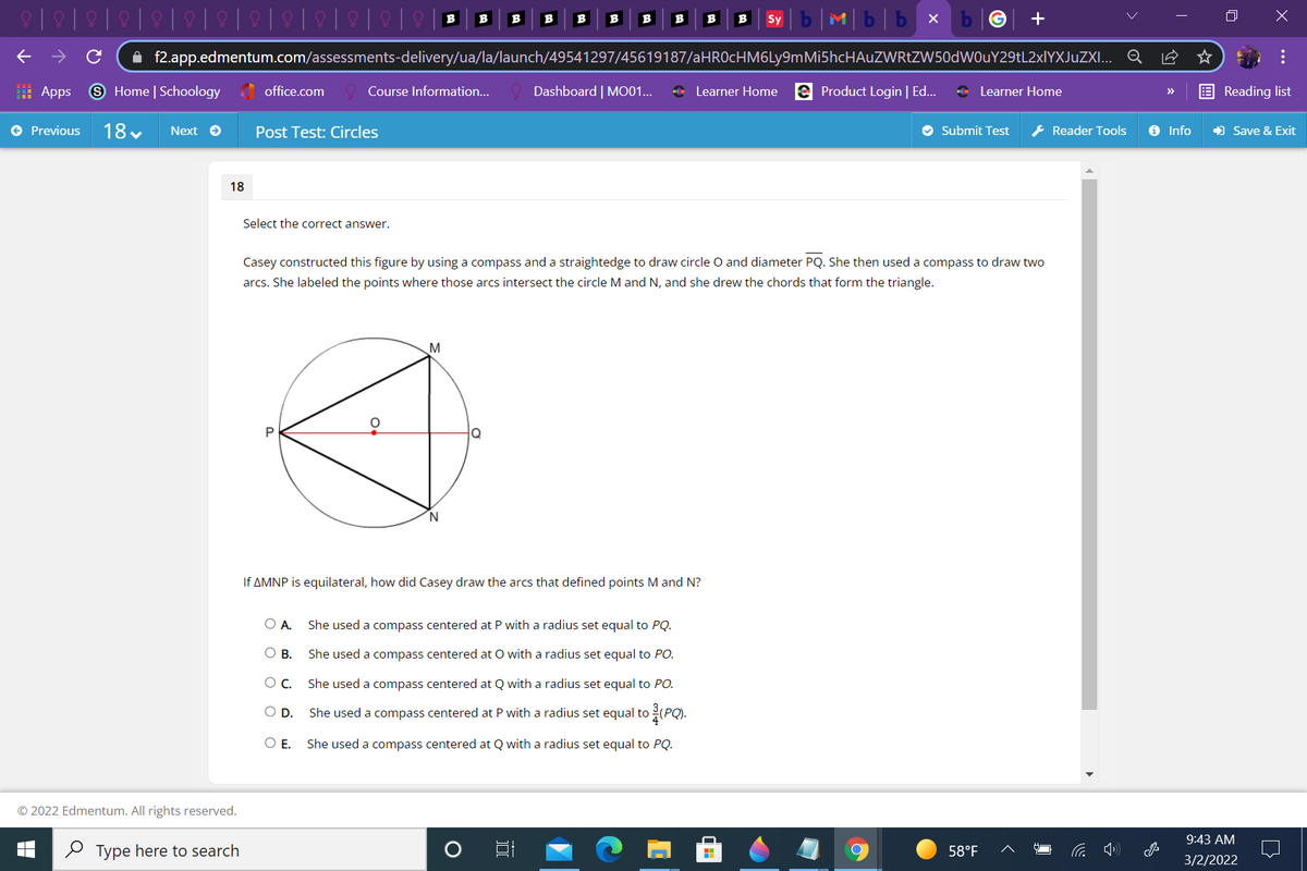 Mb|b x
B
B
B
B
B
B
B
B
B
Sy
A f2.app.edmentum.com/assessments-delivery/ua/la/launch/49541297/45619187/aHROcHM6Ly9mMi5hcHAuZWRtZW50dWOuY29tL2xlYXJuZXI... Q
: Apps
9 Home | Schoology office.com
Course Information..
Dashboard | MO01...
* Learner Home e Product Login | Ed...
O Learner Home
Reading list
>>
e Previous
18 v
Next e
Post Test: Circles
O Submit Test
* Reader Tools
O Info
) Save & Exit
18
Select the correct answer.
Casey constructed this figure by using a compass and a straightedge to draw circle O and diameter PQ. She then used a compass to draw two
arcs. She labeled the points where those arcs intersect the circle M and N, and she drew the chords that form the triangle.
M
Q
If AMNP is equilateral, how did Casey draw the arcs that defined points M and N?
O A.
She used a compass centered at P with a radius set equal to PQ.
О в.
She used a compass centered at O with a radius set equal to PO.
OC.
She used a compass centered at Q with a radius set equal to PO.
OD.
She used a compass centered at P with a radius set equal to (PQ).
O E.
She used a compass centered at Q with a radius set equal to PQ.
© 2022 Edmentum. All rights reserved.
9:43 AM
O Type here to search
58°F
3/2/2022
...
国
