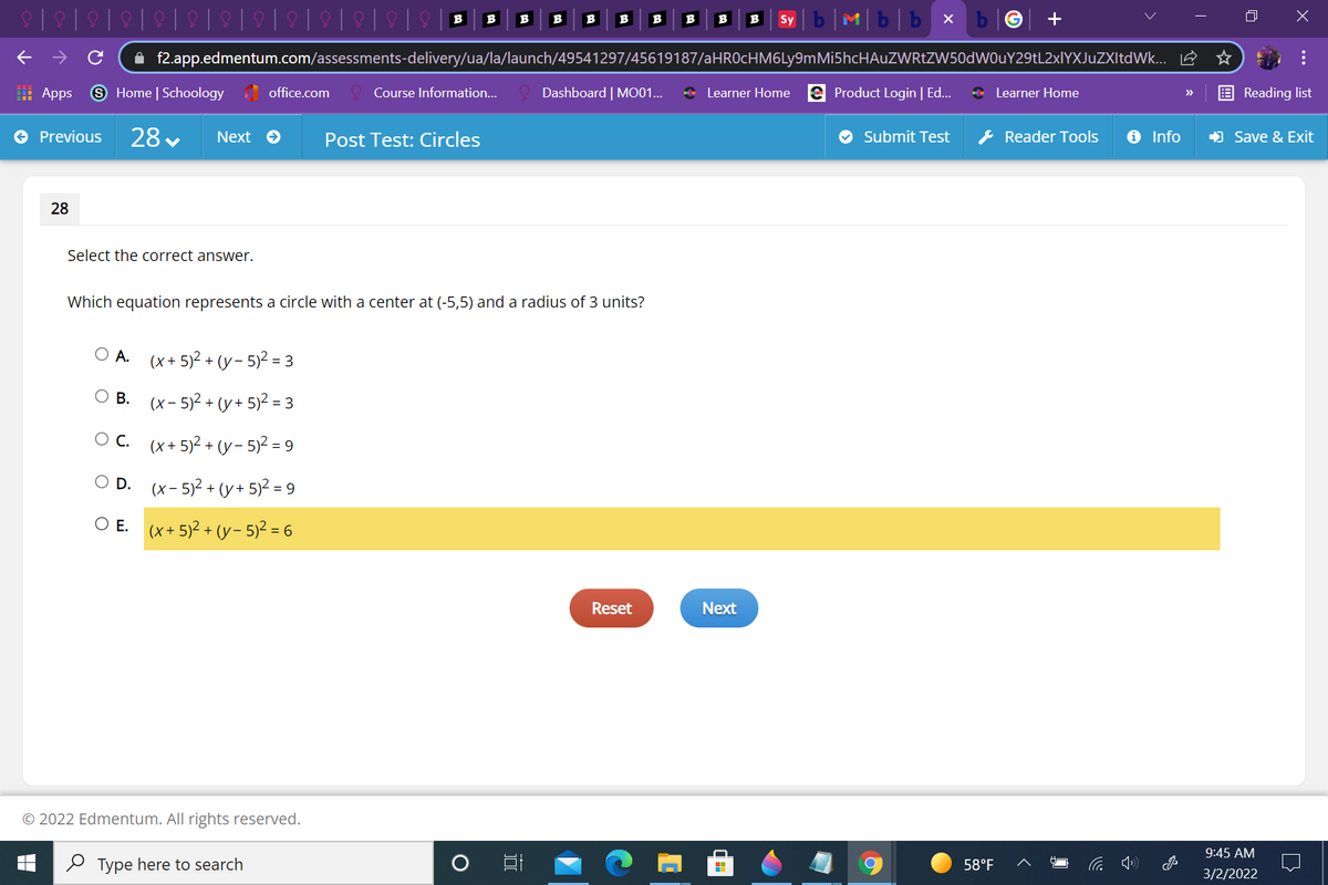 b|M|b|b x
B
B
B
B
B
B
B
B
B
B
Sy
A f2.app.edmentum.com/assessments-delivery/ua/la/launch/49541297/45619187/aHROcHM6Ly9mMi5hcHAuZWRtZW50dWOuY29tL2xlYXJuZXItdWk... E
: Apps
9 Home | Schoology office.com
Course Information...
Dashboard | MO01...
+ Learner Home e Product Login | Ed..
* Learner Home
Reading list
>>
O Previous
28 v
& Reader Tools
O Info
) Save & Exit
Next e
Post Test: Circles
Submit Test
28
Select the correct answer.
Which equation represents a circle with a center at (-5,5) and a radius of 3 units?
O A.
(x+ 5)2 + (y- 5)2 = 3
О в. (х-5)2 + (у+ 5)? 3
Oc. (x+5)² + (y- 5)2 = 9
D.
(x- 5)2 + (y+ 5)2 = 9
E.
(x+ 5)2 + (y- 5)? = 6
Reset
Next
© 2022 Edmentum. All rights reserved.
9:45 AM
2 Type here to search
58°F
3/2/2022
...
