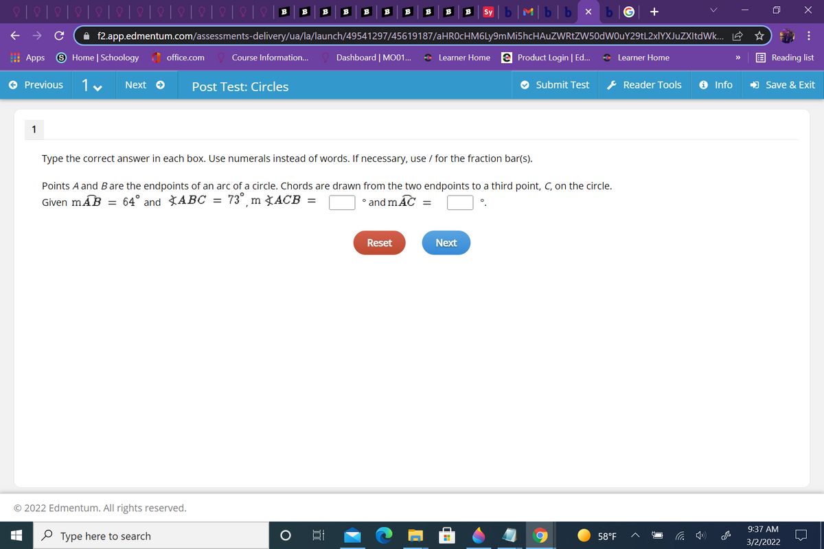 b|M|b|b x
B
B
B
B
B
B
B
B
B
B
Sy
A f2.app.edmentum.com/assessments-delivery/ua/la/launch/49541297/45619187/aHROcHM6Ly9mMi5hcHAuZWRtZW50dWOuY29tL2xlYXJuZXItdWk... E
: Apps
9 Home | Schoology office.com
Dashboard | MO01...
+ Learner Home e Product Login | Ed..
* Learner Home
Course Information..
Reading list
>>
O Previous
1 v
Next O
Post Test: Circles
O Submit Test
& Reader Tools
O Info
) Save & Exit
1
Type the correct answer in each box. Use numerals instead of words. If necessary, use / for the fraction bar(s).
Points A and B are the endpoints of an arc of a circle. Chords are drawn from the two endpoints to a third point, C, on the circle.
Given mÁB
73°, m XACB
64° and ABC
and mAC
||
Reset
Next
© 2022 Edmentum. All rights reserved.
9:37 AM
2 Type here to search
58°F
3/2/2022
...
