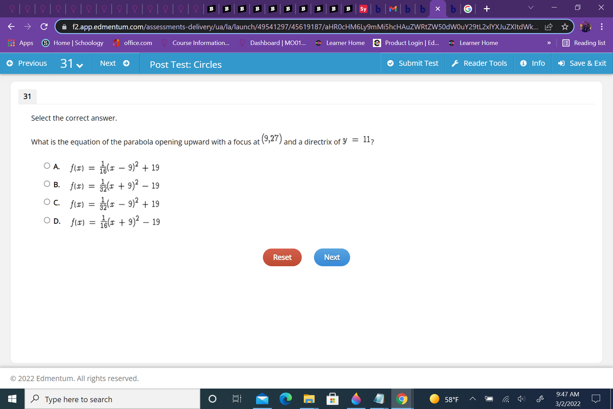 b|M|b|b x
B
B
B
B
B
B
B
B
B
B
Sy
A f2.app.edmentum.com/assessments-delivery/ua/la/launch/49541297/45619187/aHROcHM6Ly9mMi5hcHAuZWRtZW50dWOuY29tL2xlYXJuZXItdWk... E
: Apps
9 Home | Schoology office.com
Dashboard | MO01...
+ Learner Home e Product Login | Ed..
* Learner Home
Course Information...
Reading list
>>
O Previous
31 v
& Reader Tools
O Info
) Save & Exit
Next O
Post Test: Circles
Submit Test
Select the correct answer.
What is the equation of the parabola opening upward with a focus at (,27) and a directrix of y =
11,
O A. f(r)
ila - 9)? + 19
|
B. f(r) = (r + 9)² – 19
OC. f(2) = (a – 9)? + 19
O D. f(r) = (r + 9)? – 19
Reset
Next
© 2022 Edmentum. All rights reserved.
9:47 AM
2 Type here to search
58°F
3/2/2022
...
31
