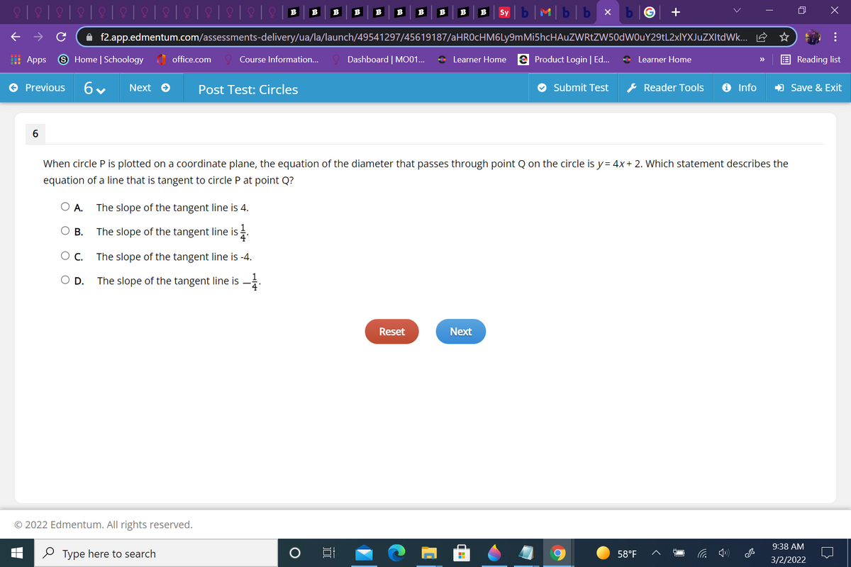 b|M|b|b x
B
B
B
B
B
B
B
B
B
B
Sy
A f2.app.edmentum.com/assessments-delivery/ua/la/launch/49541297/45619187/aHROcHM6Ly9mMi5hcHAuZWRtZW50dWOuY29tL2xlYXJuZXItdWk... E
: Apps
9 Home | Schoology office.com
Dashboard | MO01...
+ Learner Home e Product Login | Ed..
* Learner Home
Course Information..
Reading list
>>
O Previous
Next O
Post Test: Circles
O Submit Test
* Reader Tools
O Info
) Save & Exit
6
When circle P is plotted on a coordinate plane, the equation of the diameter that passes through point Q on the circle is y= 4x+ 2. Which statement describes the
equation of a line that is tangent to circle P at point Q?
O A.
The slope of the tangent line is 4.
O B.
The slope of the tangent line is .
O c.
The slope of the tangent line is -4.
O D.
The slope of the tangent line is -.
Reset
Next
© 2022 Edmentum. All rights reserved.
9:38 AM
2 Type here to search
58°F
3/2/2022
...
