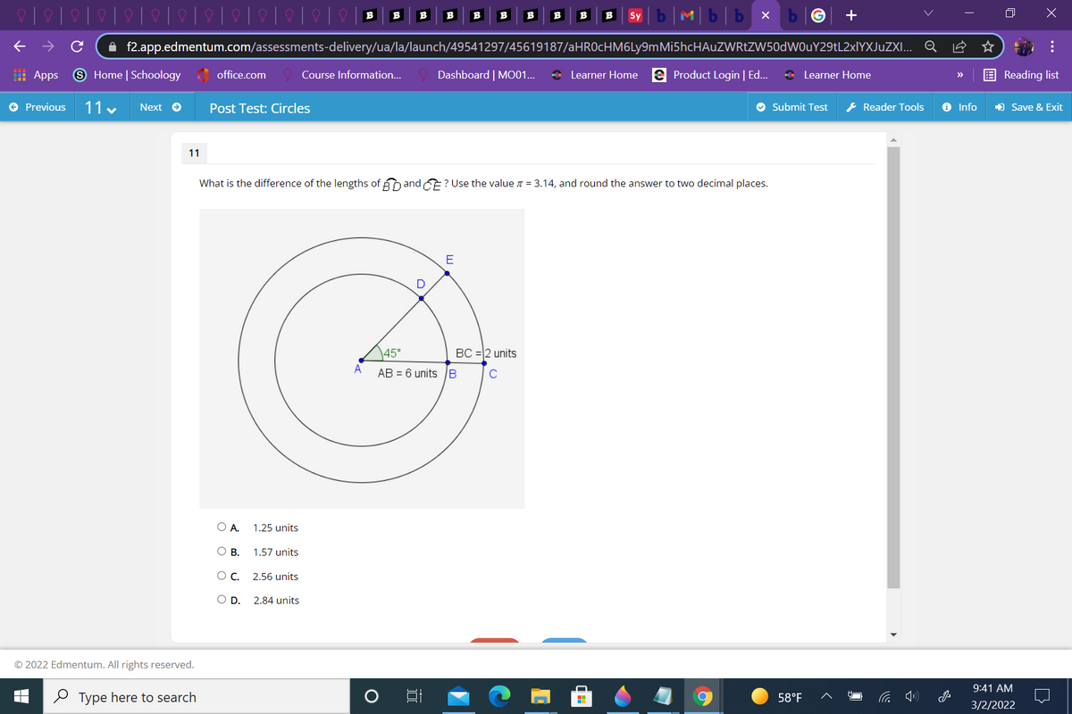 Mb|b x
B
B
B
B
B
B
B
B
B
Sy
A f2.app.edmentum.com/assessments-delivery/ua/la/launch/49541297/45619187/aHROcHM6Ly9mMi5hcHAuZWRtZW50dWOuY29tL2xlYXJuZXI... Q
: Apps
9 Home | Schoology office.com
Course Information...
Dashboard | MO01...
* Learner Home e Product Login | Ed...
* Learner Home
Reading list
>>
e Previous
11 v
Next e
Post Test: Circles
O Submit Test
* Reader Tools
O Info
) Save & Exit
11
What is the difference of the lengths of and E? Use the value = 3.14, and round the answer to two decimal places.
E
\45°
BC = 2 units
A
AB = 6 units B
O A.
1.25 units
О в.
1.57 units
C.
2.56 units
OD.
2.84 units
© 2022 Edmentum. All rights reserved.
9:41 AM
O Type here to search
58°F
3/2/2022
...
国
