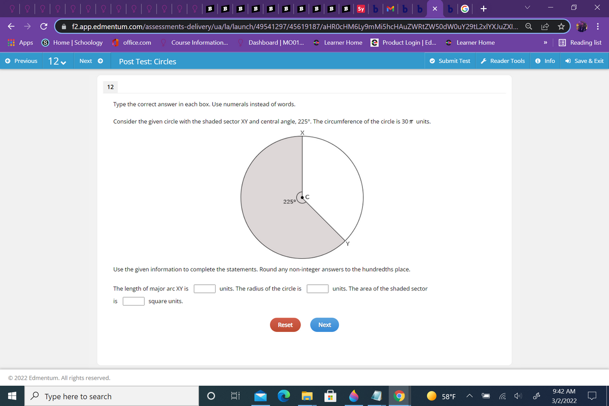 Mb|b x
B
B
B
B
B
B
B
B
B
Sy
A f2.app.edmentum.com/assessments-delivery/ua/la/launch/49541297/45619187/aHROcHM6Ly9mMi5hcHAuZWRtZW50dWOuY29tL2xlYXJuZXI... Q
: Apps
9 Home | Schoology office.com
Course Information...
Dashboard | MO01...
* Learner Home e Product Login | Ed...
* Learner Home
Reading list
>>
e Previous
12 v
Next e
Post Test: Circles
O Submit Test
& Reader Tools
O Info
) Save & Exit
12
Type the correct answer in each box. Use numerals instead of words.
Consider the given circle with the shaded sector XY and central angle, 225°. The circumference of the circle is 30 T units.
225°
Use the given information to complete the statements. Round any non-integer answers to the hundredths place.
The length of major arc XY is
units. The radius of the circle is
units. The area of the shaded sector
is
square units.
Reset
Next
© 2022 Edmentum. All rights reserved.
9:42 AM
O Type here to search
58°F
3/2/2022
...
国
