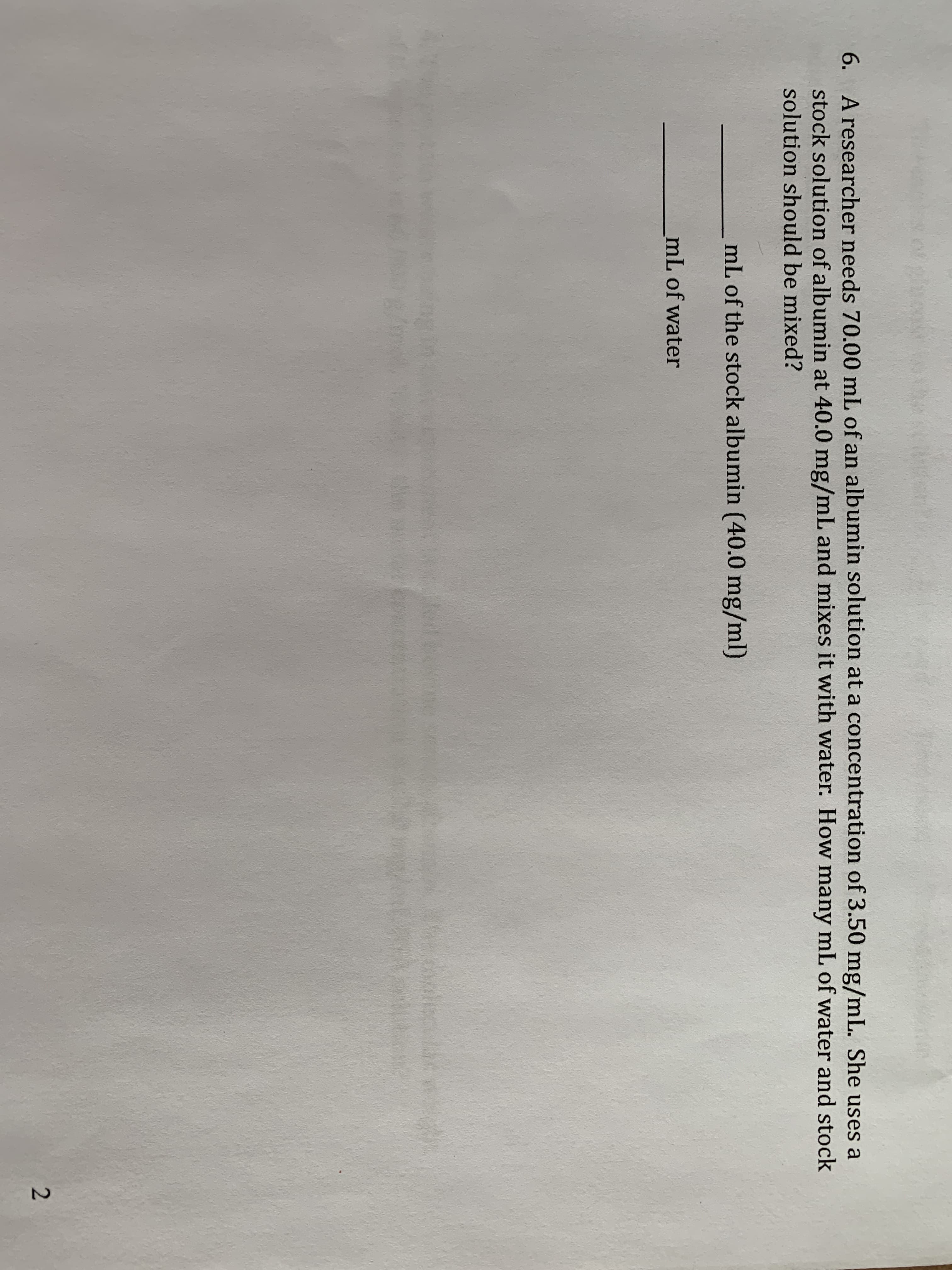 A researcher needs 70.00 mL of an albumin solution at a concentration of 3.50 mg/mL. She uses a
stock solution of albumin at 40.0 mg/mL and mixes it with water. How many mL of water and stock
solution should be mixed?
