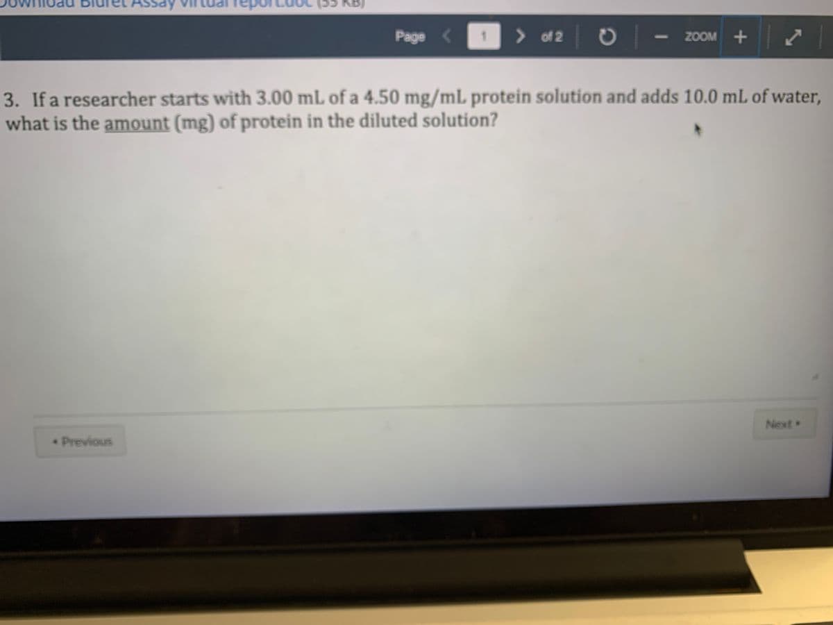 Assay
5 KB)
Page <
> of 2
- ZOOM +
3. If a researcher starts with 3.00 mL of a 4.50 mg/mL protein solution and adds 10.0 mL of water,
what is the amount (mg) of protein in the diluted solution?
Next
Previous
awe
