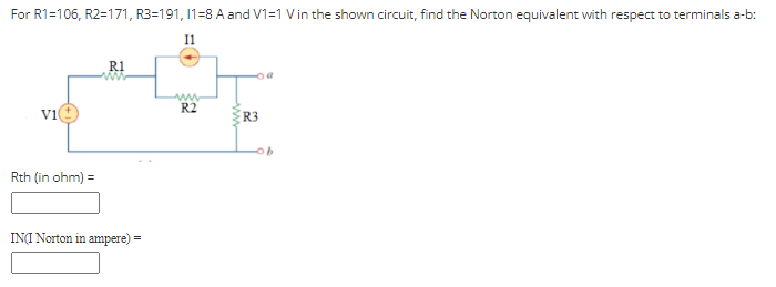 For R1=106, R2=171, R3=191, 1=8 A and V1=1 V in the shown circuit, find the Norton equivalent with respect to terminals a-b:
I1
ww
R2
V1
R3
Rth (in ohm) =
INI Norton in ampere) =
