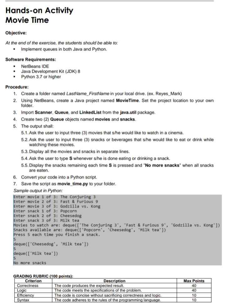 Hands-on Activity
Movie Time
Objective:
At the end of the exercise, the students should be able to:
Implement queues in both Java and Python.
Software Requirements:
NetBeans IDE
Java Development Kit (JDK) 8
Python 3.7 or higher
Procedure:
1. Create a folder named LastName_FirstName in your local drive. (ex. Reyes_Mark)
2. Using NetBeans, create a Java project named MovieTime. Set the project location to your own
folder.
3. Import Scanner, Queue, and LinkedList from the java.util package.
4. Create two (2) Queue objects named movies and snacks.
5. The output shall:
5.1. Ask the user to input three (3) movies that s/he would like to watch in a cinema.
5.2. Ask the user to input three (3) snacks or beverages that s/he would like to eat or drink while
watching these movies.
5.3. Display all the movies and snacks in separate lines.
5.4. Ask the user to type S whenever s/he is done eating or drinking a snack.
5.5. Display the snacks remaining each time S is pressed and "No more snacks" when all snacks
are eaten.
6. Convert your code into a Python script.
7. Save the script as movie_time.py to your folder.
Sample output in Python:
Enter movie 1 of 3: The Conjuring 3
Enter movie 2 of 3: Fast & Furious 9
Enter movie 3 of 3: Godzilla vs. Kong
Enter snack 1 of 3: Popcorn
Enter snack 2 of 3: Cheesedog
Enter snack 3 of 3: Milk tea
Movies to watch are: deque(['The Conjuring 3', 'Fast & Furious 9', 'Godzilla vs. Kong'])
Snacks available are: deque(['Popcorn', 'Cheesedog', 'Milk tea'])
Press S each time you finish a snack.
Is
deque(['Cheesedog', 'Milk tea'])
Is
deque([ 'Milk tea'])
No more snacks
GRADING RUBRIC (100 points):
Description
Max Points
40
40
10
10
Criterion
Correctness
Logic
Efficiency
Syntax
The code produces the expected result.
The code meets the specifications of the problem.
The code is concise without sacrificing correctness and logic.
| The code adheres to the rules of the programming language.
