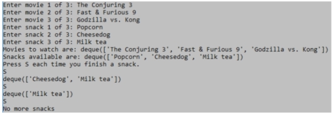 Enter movie 1 of 3: The Conjuring 3
Enter movie 2 of 3: Fast & Furious 9
Enter movie 3 of 3: Godzilla vs. Kong
Enter snack 1 of 3: Popcorn
Enter snack 2 of 3: Cheesedog
Enter snack 3 of 3: Milk tea
Movies to watch are: deque(['The Conjuring 3', 'Fast & Furious 9', 'Godzilla vs. Kong'])
Snacks available are: deque(['Popcorn', Cheesedog', 'Milk tea'])
Press s each time you finish a snack.
IS
deque(['Cheesedog', 'Milk tea'])
deque([ 'Milk tea'])
No more snacks
