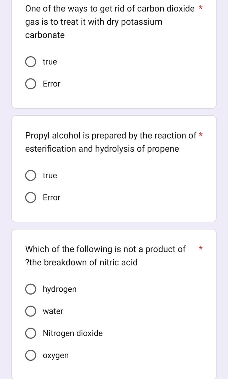 One of the ways to get rid of carbon dioxide *
gas is to treat it with dry potassium
carbonate
true
O Error
Propyl alcohol is prepared by the reaction of *
esterification and hydrolysis of propene
true
Error
Which of the following is not a product of
?the breakdown of nitric acid
hydrogen
water
Nitrogen dioxide
oxygen
*