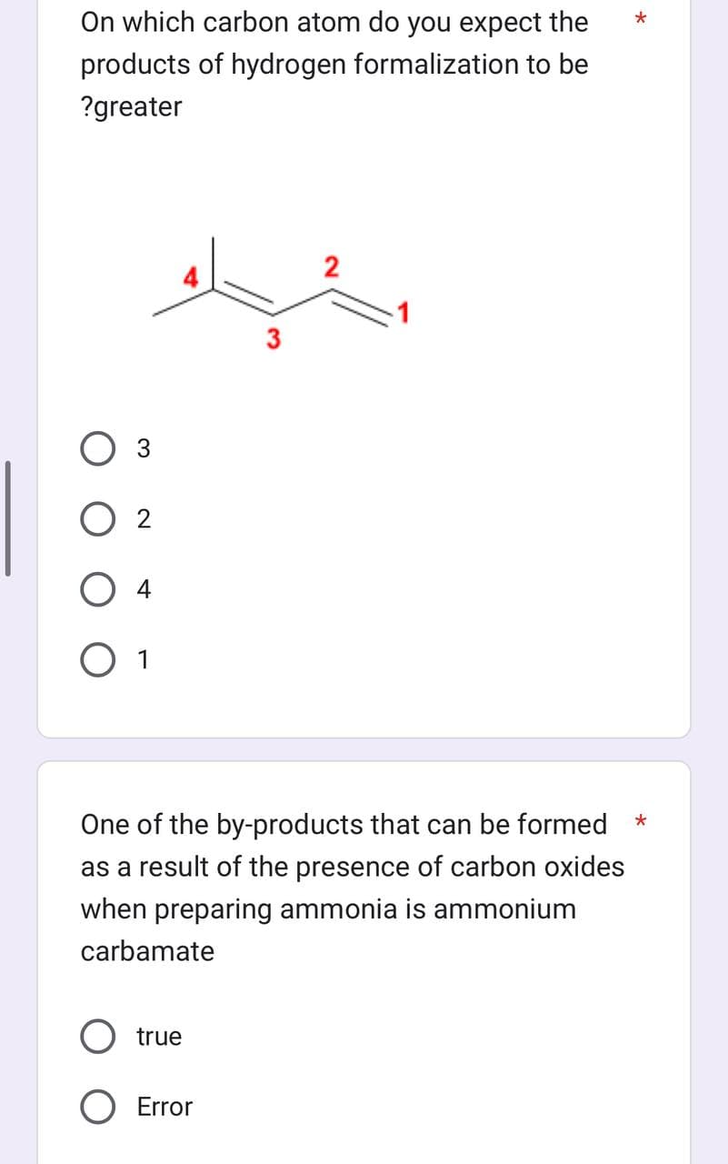 On which carbon atom do you expect the
products of hydrogen formalization to be
?greater
3
02
O 4
O 1
3
O true
O Error
2
*
One of the by-products that can be formed *
as a result of the presence of carbon oxides
when preparing ammonia is ammonium
carbamate