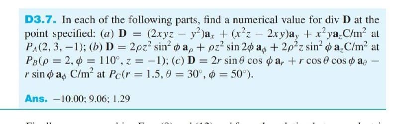 D3.7. In each of the following parts, find a numerical value for div D at the
point specified: (a) D = (2xyz
PA(2, 3, -1); (b)D = 2pz? sin? o a, + pz? sin 20 a, + 2p2z sin? o a.C/m2 at
PB(p = 2, o = 110°, z = -1); (c) D = 2r sin e cos o a, +r cos 0 cos o ae
r sin o as C/m² at Pc(r = 1.5, 0 = 30°, o = 50°).
y2 )a, + (xz - 2xy)a, + x²ya.C/m2 at
Ans. -10.00; 9.06; 1.29
