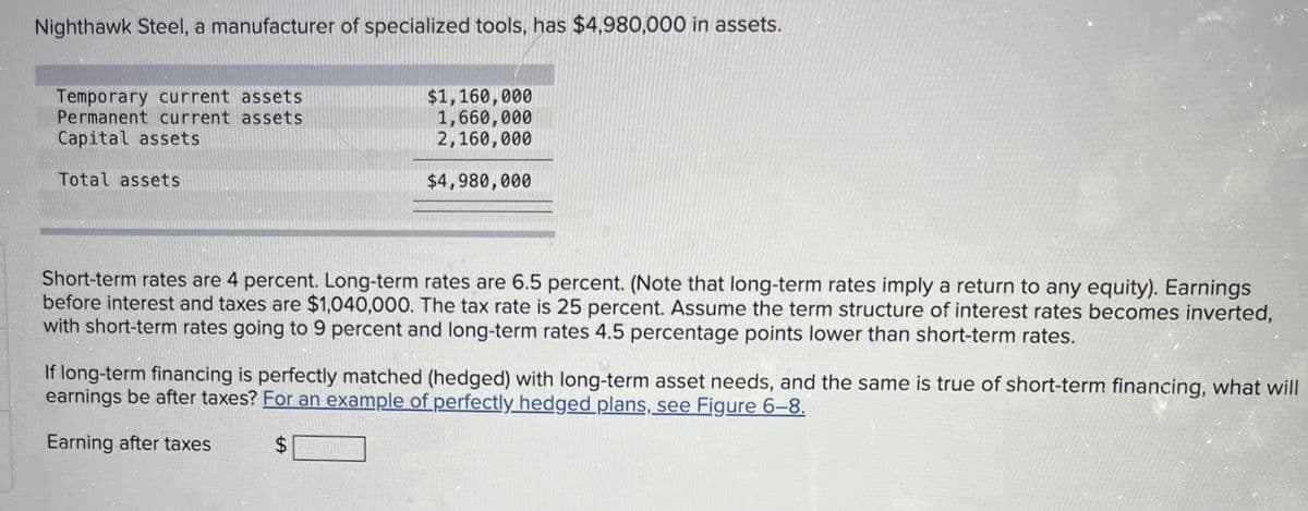 Nighthawk Steel, a manufacturer of specialized tools, has $4,980,000 in assets.
Temporary current assets
Permanent current assets
Capital assets
Total assets
$1,160,000
1,660,000
2,160,000
$4,980,000
Short-term rates are 4 percent. Long-term rates are 6.5 percent. (Note that long-term rates imply a return to any equity). Earnings
before interest and taxes are $1,040,000. The tax rate is 25 percent. Assume the term structure of interest rates becomes inverted,
with short-term rates going to 9 percent and long-term rates 4.5 percentage points lower than short-term rates.
If long-term financing is perfectly matched (hedged) with long-term asset needs, and the same is true of short-term financing, what will
earnings be after taxes? For an example of perfectly hedged plans, see Figure 6-8.
Earning after taxes
$