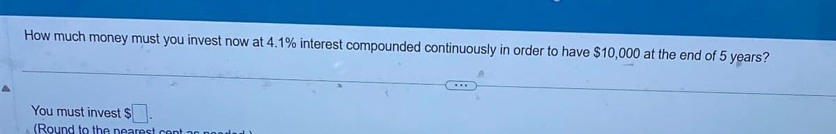 How much money must you invest now at 4.1% interest compounded continuously in order to have $10,000 at the end of 5 years?
You must invest $
(Round to the nearest cent ac po