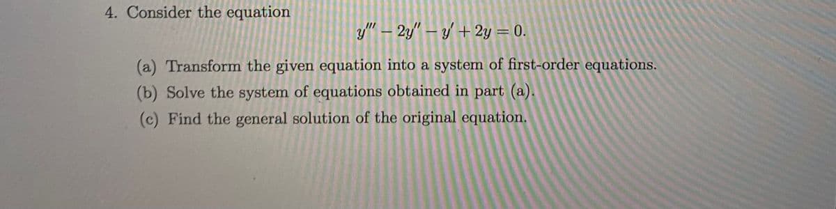 4. Consider the equation
y" – 2y" – y + 2y = 0.
(a) Transform the given equation into a system of first-order equations.
(b) Solve the system of equations obtained in part (a).
(c) Find the general solution of the original equation.
