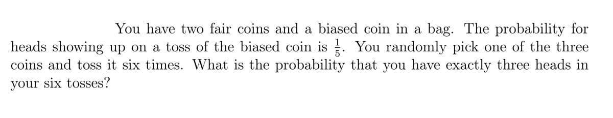 You have two fair coins and a biased coin in a bag. The probability for
heads showing up on a toss of the biased coin is . You randomly pick one of the three
coins and toss it six times. What is the probability that you have exactly three heads in
1
your six tosses?
