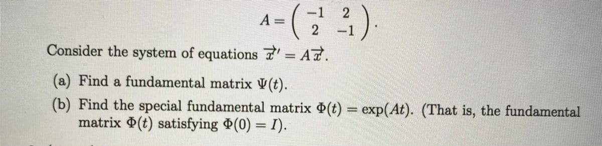 -1
A =
-1
Consider the system of equations = A7.
(a) Find a fundamental matrix V(t).
(b) Find the special fundamental matrix (t) = exp(At). (That is, the fundamental
matrix $(t) satisfying (0) = I).
