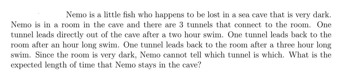 Nemo is a little fish who happens to be lost in a sea cave that is dark.
very
Nemo is in a room in the cave and there are 3 tunnels that connect to the room. One
tunnel leads directly out of the cave after a two hour swim. One tunnel leads back to the
room after an hour long swim. One tunnel leads back to the room after a three hour long
swim. Since the room is very dark, Nemo cannot tell which tunnel is which. What is the
expected length of time that Nemo stays in the cave?
