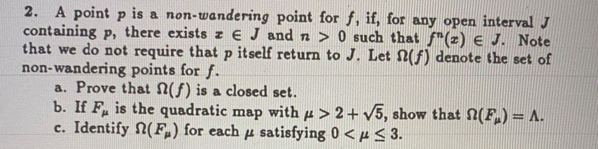 2. A point p is a non-wandering point for f, if, for any open interval J
containing p, there exists z € J and n > 0 such that f"(z) e J. Note
that we do not require thatp itself return to J. Let (f) denote the set of
non-wandering points for f.
a. Prove that N(f) is a closed set.
b. If F, is the quadratic map with p > 2+ V5, show that 2(F.) = A.
c. Identify (F.) for each u satisfying 0 <p < 3.
P
