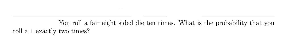 You roll a fair eight sided die ten times. What is the probability that you
roll a 1 exactly two times?
