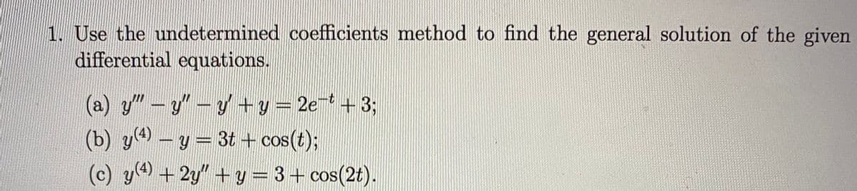 1. Use the undetermined coefficients method to find the general solution of the given
differential equations.
(a) y"-y"-y+y = 2e + 3;
(b) ya - y= 3t + cos(t);
(c) y+2y" +y= 3+ cos(2t).
