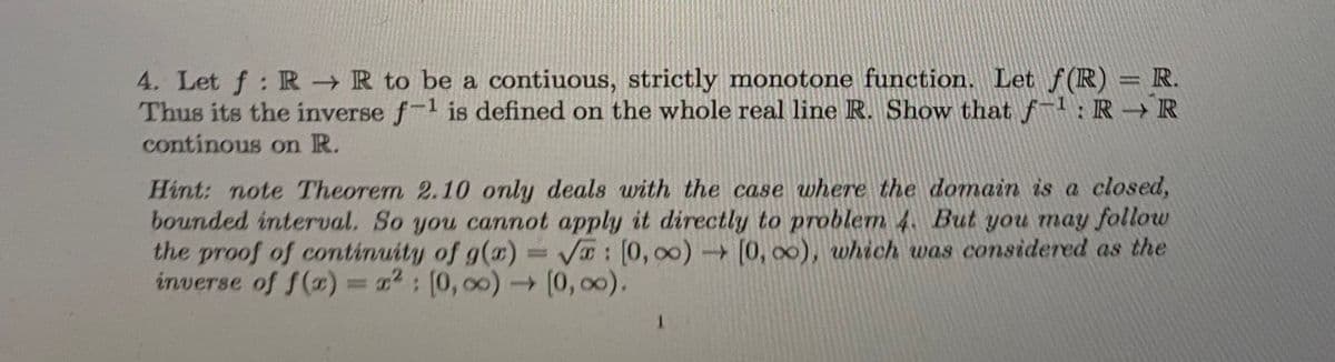 4. Let f: R R to be a contiuous, strictly monotone function. Let f (R) = R.
Thus its the inverse f-1 is defined on the whole real line R. Show that f-1: R R
continous on R.
Hint: note Theorem 2.10 only deals with the case where the domain is a closed,
bounded interval. So you cannot apply it directly to problem 4. But you may follow
the proof of continuity of g(a) = V: [0, 00) [0, 00), which was considered as the
inverse of f(x) = : (0, 00) (0, 00).
1.
