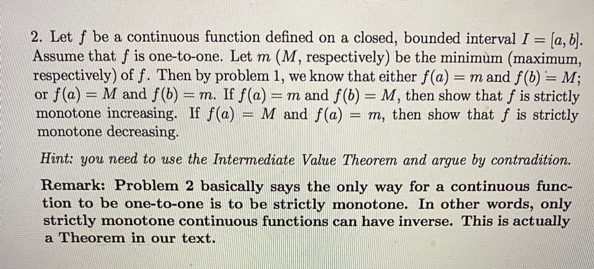 2. Let f be a continuous function defined on a closed, bounded interval I = [a, 6].
Assume that f is one-to-one. Let m (M, respectively) be the minimum (maximum,
respectively) of f. Then by problem 1, we know that either f(a) = m and f(b) = M;
or f(a) = M and f(b) = m. If f(a)
monotone increasing. If f(a) = M and f(a)
monotone decreasing.
%3D
%3D
= m and f(b) = M, then show that f is strictly
= m, then show that f is strictly
%3D
Hint: you need to use the Intermediate Value Theorem and argue by contradition.
Remark: Problem 2 basically says the only way for a continuous func-
tion to be one-to-one is to be strictly monotone. In other words, only
strictly monotone continuous functions can have inverse. This is actually
a Theorem in our text.
