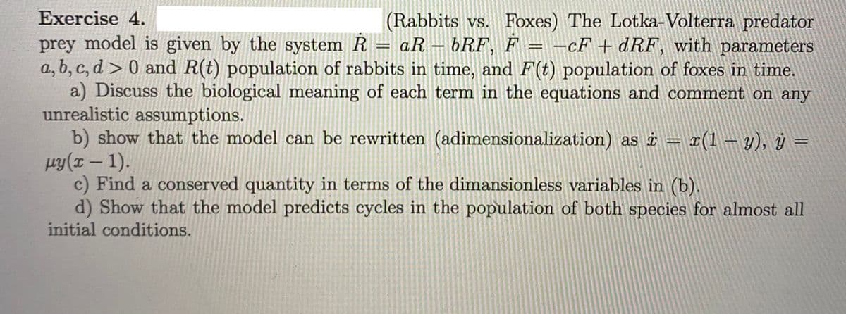 Exercise 4.
(Rabbits vs. Foxes) The Lotka-Volterra predator
prey model is given by the system R = aR – bRF, F = -cF + dRF, with parameters
a, b, c, d > 0 and R(t) population of rabbits in time, and F(t) population of foxes in time.
a) Discuss the biological meaning of each term in the equations and comment on any
unrealistic assumptions.
b) show that the model can be rewritten (adimensionalization) as i= ¤(1 – y), ý =
py(I – 1).
c) Find a conserved quantity in terms of the dimansionless variables in (b).
d) Show that the model predicts cycles in the population of both species for almost all
initial conditions.
