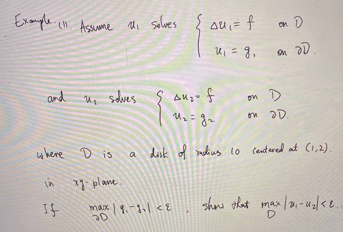 ### Example (1)
Assume \( u_1 \) solves 
\[
\begin{cases} 
\Delta u_1 = f & \text{on } D \\ 
u_1 = g & \text{on } \partial D 
\end{cases}
\]
and \( u_2 \) solves 
\[
\begin{cases} 
\Delta u_2 = f & \text{on } D \\ 
u_2 = g_2 & \text{on } \partial D 
\end{cases}
\]
where \( D \) is a disk of radius 10 centered at (1,2) in the \( xy \)-plane.

If \(\max_{\partial D} |g_2 - g| < \epsilon\), show that \(\max_{D} |u_1 - u_2| < \epsilon\).