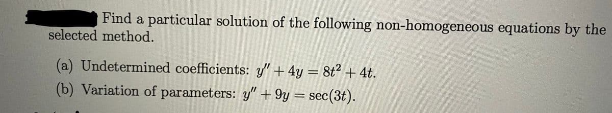 Find a particular solution of the following non-homogeneous equations by the
selected method.
(a) Undetermined coefficients: y" + 4y = 8t2 + 4t.
(b) Variation of parameters: y" +9y = sec(3t).
%3D
