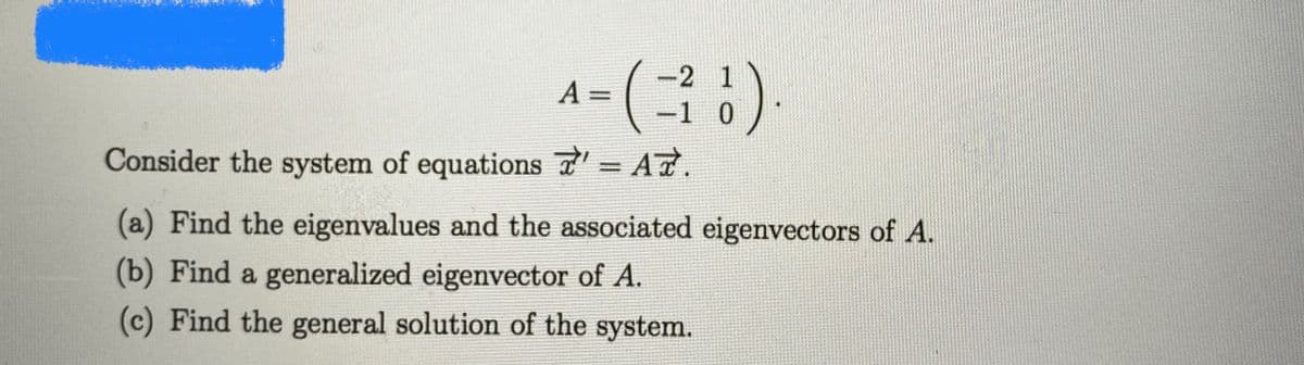 2 1
A =
-1 0
Consider the system of equations - A7.
%3D
(a) Find the eigenvalues and the associated eigenvectors of A.
(b) Find a generalized eigenvector of A.
(c) Find the general solution of the system.
