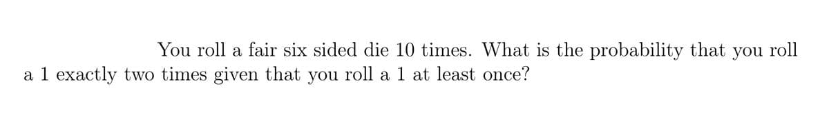 You roll a fair six sided die 10 times. What is the probability that you roll
a 1 exactly two times given that you roll a 1 at least once?
